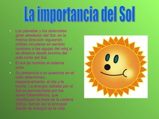 Los planetas y los asteroides giran alrededor del Sol, en la misma dirección siguiendo orbitas circulares en sentido contrario a las agujas del reloj si se observa desde encima del polo norte del Sol. El sol da nombre al sistema solar. Su presencia o su ausencia en el cielo determinan, respectivamente, el día y la noche. La energía radiada por el Sol es aprovechada por los seres fotosintéticos, que constituyen la base de la cadena trófica, siendo así la principal fuente de energía de la vida. La importancia del Sol 