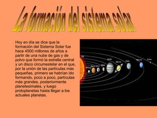 Hoy en día se dice que la formación del Sistema Solar fue hace 4500 millones de años a partir de una nube de gas y de polvo que formó la estrella central y un disco circumestelar en el que, por la unión de las partículas más pequeñas, primero se habrían ido formando, poco a poco, partículas más grandes, posteriormente planetesimales, y luego protoplanetas hasta llegar a los actuales planetas. La formación del sistema solar 