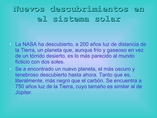 Nuevos descubrimientos en el sistema solar La NASA ha descubierto, a 200 años luz de distancia de la Tierra, un planeta que, aunque frío y gaseoso en vez de un tórrido desierto, es lo más parecido al mundo ficticio con   dos soles. Se a encontrado un nuevo planeta, el más oscuro y tenebroso descubierto hasta ahora. Tanto que es, literalmente, más negro que el carbón. Se encuentra a 750 años luz de la Tierra, cuyo tamaño es similar al de Júpiter.  