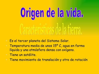 Es el tercer planeta del Sistema Solar. Temperatura media de unos 15º C, agua en forma líquida y una atmósfera densa con oxígeno. Tiene un satélite. Tiene movimiento de translación y otro de rotación Caracteristicas de la tierra. Origen de la vida. 