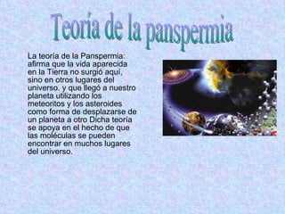 La teoría de la Panspermia: afirma que la vida aparecida en la Tierra no surgió aquí, sino en otros lugares del universo. y que llegó a nuestro planeta utilizando los meteoritos y los asteroides como forma de desplazarse de un planeta a otro Dicha teoría se apoya en el hecho de que las moléculas se pueden encontrar en muchos lugares del universo. Teoría de la panspermia 