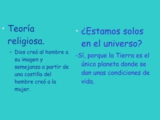 Teoría religiosa. Dios creó al hombre a su imagen y semejanza a partir de una costilla del hombre creó a la mujer. ¿Estamos solos en el universo? -Sí, porque la Tierra es el único planeta donde se dan unas condiciones de vida. 