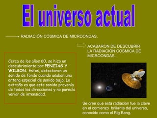 El universo actual Cerca de los años 60, se hizo un descubrimiento por  PENZIAS Y WILSON.  Estos, detectaron un sonido de fondo cuando usaban una antena especial de sonido bajo. Lo extraño es que este sonido provenía de todas las direcciones y no parecía variar de intensidad. RADIACIÓN CÓSMICA DE MICROONDAS. ACABARON DE DESCUBRIR LA RADIACION COSMICA DE MICROONDAS. Se cree que esta radiación fue la clave en el comienzo  brillante del universo, conocido como el Big Bang. 