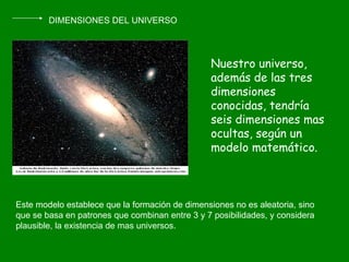 DIMENSIONES DEL UNIVERSO Nuestro universo, además de las tres dimensiones conocidas, tendría seis dimensiones mas ocultas, según un modelo matemático. Este modelo establece que la formación de dimensiones no es aleatoria, sino que se basa en patrones que combinan entre 3 y 7 posibilidades, y considera plausible, la existencia de mas universos. 