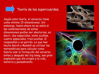 Teoría de las supercuerdas. Según esta teoría, el universo tiene como mínimo 10 dimensiones. Sin embargo, hasta ahora no se sabía si las combinaciones de estas dimensiones podían ser aleatorias, es decir, dos espaciales, siete ocultas, cuatro espaciales, tres ocultas. O respondían a un patrón. Lo que han hecho Karch y Randall es utilizar las matemáticas para calcular como habría sido la formación del universo antes y después del big bang, esa gran explosión que dio origen a la vida, materia y pensamiento. 