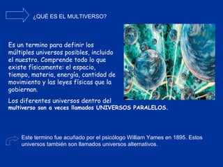 ¿QUÉ ES EL MULTIVERSO? Es un termino para definir los múltiples universos posibles, incluido el nuestro. Comprende todo lo que existe físicamente: el espacio, tiempo, materia, energía, cantidad de movimiento y las leyes físicas que la gobiernan. Los diferentes universos dentro del Este termino fue acuñado por el psicólogo William Yames en 1895. Estos universos también son llamados universos alternativos. multiverso son a veces llamados UNIVERSOS PARALELOS. 