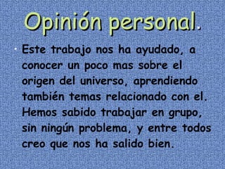 Opinión personal . Este trabajo nos ha ayudado, a conocer un poco mas sobre el origen del universo, aprendiendo también temas relacionado con el. Hemos sabido trabajar en grupo, sin ningún problema, y entre todos creo que nos ha salido bien. 
