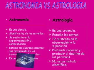 Astronomía Es una ciencia. Significa ley de las estrellas. Se sustenta en la experimentación y comprobación. Estudia los cuerpos celestes, sus movimientos y los fenómenos ligados a ellos. Es un método científico. Astrología Es una creencia. Estudia los astros. Se sustenta en la observación y la suposición. Pretende conocer y predecir el destino de las personas. No es un método científico. ASTRONOMIA VS ASTROLOGIA 