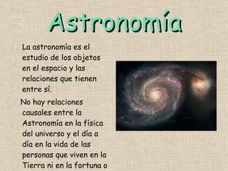 Astronomía La astronomía es el estudio de los objetos en el espacio y las relaciones que tienen entre sí. No hay relaciones causales entre la Astronomía en la física del universo y el día a día en la vida de las personas que viven en la Tierra ni en la fortuna o la espiritualidad . 