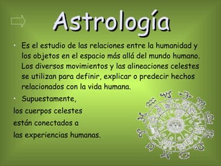 Astrología Es el estudio de las relaciones entre la humanidad y los objetos en el espacio más allá del mundo humano. Los diversos movimientos y las alineaciones celestes se utilizan para definir, explicar o predecir hechos relacionados con la vida humana. Supuestamente, los cuerpos celestes  están conectados a  las experiencias humanas. 