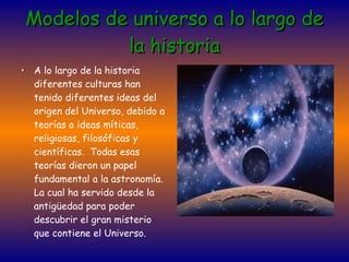 Modelos de universo a lo largo de la historia A lo largo de la historia diferentes culturas han tenido diferentes ideas del origen del Universo, debido a teorías o ideas míticas, religiosas, filosóficas y científicas.  Todas esas teorías dieron un papel fundamental a la astronomía. La cual ha servido desde la antigüedad para poder descubrir el gran misterio que contiene el Universo. 