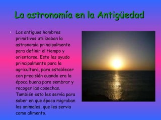 La astronomía en la Antigüedad   Los antiguos hombres primitivos utilizaban la astronomía principalmente para definir el tiempo y orientarse. Esto les ayudo principalmente para la agricultura, para establecer con precisión cuando era la época buena para sembrar y recoger las cosechas. También esto les servía para saber en que época migraban los animales, que les servia como alimento. 