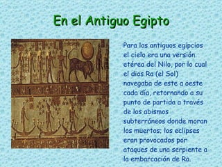 En el Antiguo Egipto Para los antiguos egipcios el cielo era una versión etérea del Nilo, por lo cual el dios Ra (el Sol) navegaba de este a oeste cada día, retornando a su punto de partida a través de los abismos subterráneos donde moran los muertos; los eclipses eran provocados por ataques de una serpiente a la embarcación de Ra. 