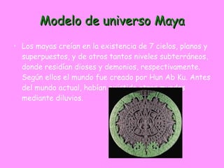 Modelo de universo Maya Los mayas creían en la existencia de 7 cielos, planos y superpuestos, y de otros tantos niveles subterráneos, donde residían dioses y demonios, respectivamente. Según ellos el mundo fue creado por Hun Ab Ku. Antes del mundo actual, habían existido otros mundos mediante diluvios.  