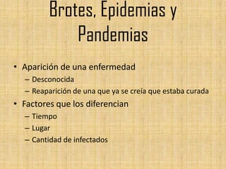 Brotes, Epidemias y
             Pandemias
• Aparición de una enfermedad
  – Desconocida
  – Reaparición de una que ya se creía que estaba curada
• Factores que los diferencian
  – Tiempo
  – Lugar
  – Cantidad de infectados
 