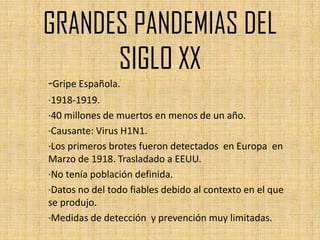 GRANDES PANDEMIAS DEL
      SIGLO XX
-Gripe Española.
·1918-1919.
·40 millones de muertos en menos de un año.
·Causante: Virus H1N1.
·Los primeros brotes fueron detectados en Europa en
Marzo de 1918. Trasladado a EEUU.
·No tenía población definida.
·Datos no del todo fiables debido al contexto en el que
se produjo.
·Medidas de detección y prevención muy limitadas.
 