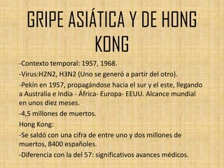 GRIPE ASIÁTICA Y DE HONG
            KONG
-Contexto temporal: 1957, 1968.
-Virus:H2N2, H3N2 (Uno se generó a partir del otro).
-Pekín en 1957, propagándose hacia el sur y el este, llegando
a Australia e India - África- Europa- EEUU. Alcance mundial
en unos diez meses.
-4,5 millones de muertos.
Hong Kong:
-Se saldó con una cifra de entre uno y dos millones de
muertos, 8400 españoles.
-Diferencia con la del 57: significativos avances médicos.
 