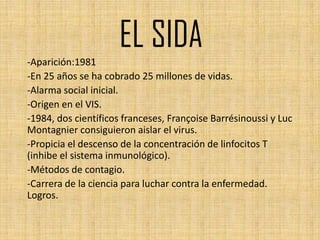 EL SIDA
-Aparición:1981
-En 25 años se ha cobrado 25 millones de vidas.
-Alarma social inicial.
-Origen en el VIS.
-1984, dos científicos franceses, Françoise Barrésinoussi y Luc
Montagnier consiguieron aislar el virus.
-Propicia el descenso de la concentración de linfocitos T
(inhibe el sistema inmunológico).
-Métodos de contagio.
-Carrera de la ciencia para luchar contra la enfermedad.
Logros.
 