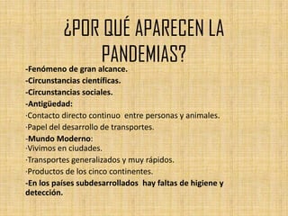 ¿POR QUÉ APARECEN LA
                   PANDEMIAS?
-Fenómeno de gran alcance.
-Circunstancias científicas.
-Circunstancias sociales.
-Antigüedad:
·Contacto directo continuo entre personas y animales.
·Papel del desarrollo de transportes.
-Mundo Moderno:
·Vivimos en ciudades.
·Transportes generalizados y muy rápidos.
·Productos de los cinco continentes.
-En los países subdesarrollados hay faltas de higiene y
detección.
 