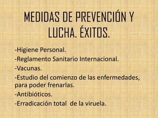 MEDIDAS DE PREVENCIÓN Y
        LUCHA. ÉXITOS.
-Higiene Personal.
-Reglamento Sanitario Internacional.
-Vacunas.
-Estudio del comienzo de las enfermedades,
para poder frenarlas.
-Antibióticos.
-Erradicación total de la viruela.
 