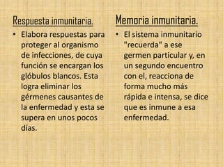 Respuesta inmunitaria.      Memoria inmunitaria.
• Elabora respuestas para   • El sistema inmunitario
  proteger al organismo       "recuerda" a ese
  de infecciones, de cuya     germen particular y, en
  función se encargan los     un segundo encuentro
  glóbulos blancos. Esta      con el, reacciona de
  logra eliminar los          forma mucho más
  gérmenes causantes de       rápida e intensa, se dice
  la enfermedad y esta se     que es inmune a esa
  supera en unos pocos        enfermedad.
  días.
 