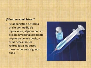 ¿Cómo se administran?
• Se administran de forma
  oral o por medio de
  inyecciones, algunas por su
  acción inmediata solamente
  requieren de una dosis, y
  otras necesitan ser
  reforzadas a los pocos
  meses o durante algunos
  años.
 
