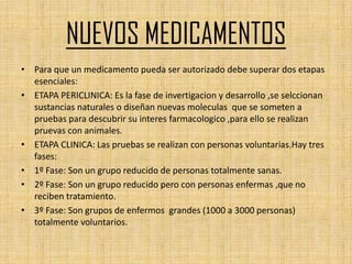 NUEVOS MEDICAMENTOS
• Para que un medicamento pueda ser autorizado debe superar dos etapas
  esenciales:
• ETAPA PERICLINICA: Es la fase de invertigacion y desarrollo ,se selccionan
  sustancias naturales o diseñan nuevas moleculas que se someten a
  pruebas para descubrir su interes farmacologico ,para ello se realizan
  pruevas con animales.
• ETAPA CLINICA: Las pruebas se realizan con personas voluntarias.Hay tres
  fases:
• 1º Fase: Son un grupo reducido de personas totalmente sanas.
• 2º Fase: Son un grupo reducido pero con personas enfermas ,que no
  reciben tratamiento.
• 3º Fase: Son grupos de enfermos grandes (1000 a 3000 personas)
  totalmente voluntarios.
 