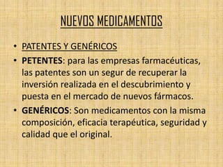 NUEVOS MEDICAMENTOS
• PATENTES Y GENÉRICOS
• PETENTES: para las empresas farmacéuticas,
  las patentes son un segur de recuperar la
  inversión realizada en el descubrimiento y
  puesta en el mercado de nuevos fármacos.
• GENÉRICOS: Son medicamentos con la misma
  composición, eficacia terapéutica, seguridad y
  calidad que el original.
 