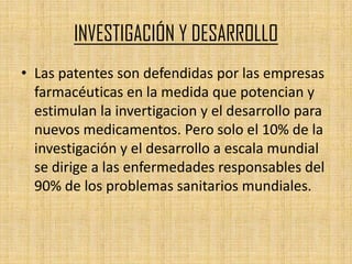 INVESTIGACIÓN Y DESARROLLO
• Las patentes son defendidas por las empresas
  farmacéuticas en la medida que potencian y
  estimulan la invertigacion y el desarrollo para
  nuevos medicamentos. Pero solo el 10% de la
  investigación y el desarrollo a escala mundial
  se dirige a las enfermedades responsables del
  90% de los problemas sanitarios mundiales.
 