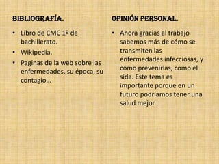 Bibliografía.                   Opinión Personal.
• Libro de CMC 1º de            • Ahora gracias al trabajo
  bachillerato.                   sabemos más de cómo se
• Wikipedia.                      transmiten las
• Paginas de la web sobre las     enfermedades infecciosas, y
  enfermedades, su época, su      como prevenirlas, como el
  contagio…                       sida. Este tema es
                                  importante porque en un
                                  futuro podríamos tener una
                                  salud mejor.
 