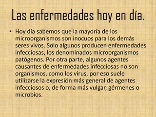 Las enfermedades hoy en día.
• Hoy día sabemos que la mayoría de los
  microorganismos son inocuos para los demás
  seres vivos. Solo algunos producen enfermedades
  infecciosas, los denominados microorganismos
  patógenos. Por otra parte, algunos agentes
  causantes de enfermedades infecciosas no son
  organismos, como los virus, por eso suele
  utilizarse la expresión más general de agentes
  infecciosos o, de forma más vulgar, gérmenes o
  microbios.
 