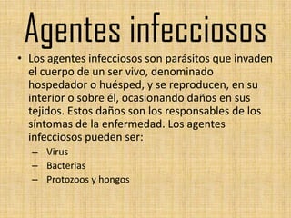 Agentes infecciosos
• Los agentes infecciosos son parásitos que invaden
  el cuerpo de un ser vivo, denominado
  hospedador o huésped, y se reproducen, en su
  interior o sobre él, ocasionando daños en sus
  tejidos. Estos daños son los responsables de los
  síntomas de la enfermedad. Los agentes
  infecciosos pueden ser:
  – Virus
  – Bacterias
  – Protozoos y hongos
 