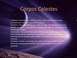 Corpos Celestes
•Planetas: Elemento que orbita ao redor dunha estrela e ten forma
practicamente esférica (aplanada nos polos)
•Satélites: Calquera obxecto que orbita ao redor dun planeta, de menor
tamaño que este e acompañao no camiño que segue ao redor da estrela
sobre a que orbitan.
•Asteroides: Conxuno de elementos rochosos ou metálicos que orbitan ao
redor dunha estrela, xeralmente agrupados nun cinturón principal.
Dependendo do tamaño poden chegar a denominarse como planetas
menores.
•Cometas: Corpos constituídos por rochas e xeo que orbitan seguindo
diferentes traxectorias tomando unha estrela como o centro do seu
movento.
 