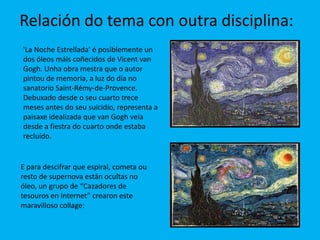 Relación do tema con outra disciplina:
'La Noche Estrellada' é posiblemente un
dos óleos máis coñecidos de Vicent van
Gogh. Unha obra mestra que o autor
pintou de memoria, a luz do día no
sanatorio Saint-Rémy-de-Provence.
Debuxado desde o seu cuarto trece
meses antes do seu suicidio, representa a
paisaxe idealizada que van Gogh veía
desde a fiestra do cuarto onde estaba
recluído.


E para descifrar que espiral, cometa ou
resto de supernova están ocultas no
óleo, un grupo de “Cazadores de
tesouros en Internet” crearon este
maravilloso collage:
 