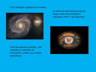 É fácil distinguir a galaxia do remolino:
                                            Se observas atentamente poderás
                                            atopar neste ceo estrelado á
                                            nebulosas como “a do esquimal”:




Unha das galaxias espirales máis
coñecidas e brillantes do
firmamento, visible cuns simples
prismáticos.
 