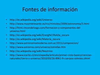 Fontes de información
• http://es.wikipedia.org/wiki/Universo
• http://www.muyinteresante.es/rcs/minisites/2009/astronomia/5.html
• http://html.rincondelvago.com/formacion-y-componentes-del-
  universo.html
• http://es.wikipedia.org/wiki/Energ%C3%ADa_oscura
• http://es.wikipedia.org/wiki/Materia_oscura
• http://www.astronomiamoderna.com.ar/2011/composicion/
• http://www.astromia.com/universo/estrellas.htm
• http://es.wikipedia.org/wiki/Neutrino
• http://www.icarito.cl/enciclopedia/articulo/primer-ciclo-basico/ciencias-
  naturales/tierra-y-universo/2010/03/26-8961-9-cuerpos-celestes.shtml
 