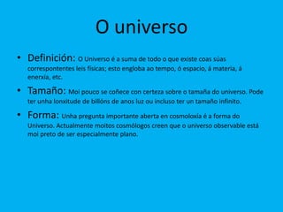 O universo
• Definición: O Universo é a suma de todo o que existe coas súas
   correspontentes leis físicas; esto engloba ao tempo, ó espacio, á materia, á
   enerxía, etc.

• Tamaño: Moi pouco se coñece con certeza sobre o tamaña do universo. Pode
   ter unha lonxitude de billóns de anos luz ou incluso ter un tamaño infinito.

• Forma: Unha pregunta importante aberta en cosmoloxía é a forma do
   Universo. Actualmente moitos cosmólogos creen que o universo observable está
   moi preto de ser especialmente plano.
 