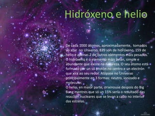 Hidróxeno e helio

De cada 1000 átomos, aproximadamente, tomados
ao azar no Universo, 839 son de hidróxeno, 159 de
helio e apenas 2 de outros elementos máis pesados.
O hidróxeno é o elemento máis livián, simple e
abundante que existe na natureza. O seu átomo está
formado por un só protón no centro e un electrón
que xira ao seu redor. Atópase no Universo
principalmente en 3 formas: neutro, ionizado e
molecular.
O helio, en maior parte, orixinouse despois do Big
Bang mentres que só un 15% sería o resultado das
reacción nucleares que se levan a cabo no interior
das estrelas.
 