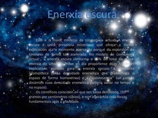 Enerxía escura
                 Enerxía escura


    Este é o maior misterio da cosmoloxía actual. A enerxía
escura é unha presencia misteriosa que ofrece a mellor
explicación ata o momento acerca do porqué da expansión do
Universo de forma tan acelerada. No modelo de cosmoloxía
actual , a enerxía escura conforma o 65% do total da masa-
enerxía do Universo. Hoxe en día propóñense dúas hipóteses
explicativas posibles para a enerxía escura: a constante
cosmolóxica (unha densidade enerxética que preenchería o
espazo de forma homoxénea) e a "quintesencia" (un campo
dinámico cuxa densidade enerxética podería variar no tempo e
no espazo).
    Os científicos coinciden en que ten baixa densidade, (10-29
gramos por centímetros cúbico), e non interactúa coas forzas
fundamentais agás a gravidade.
 
