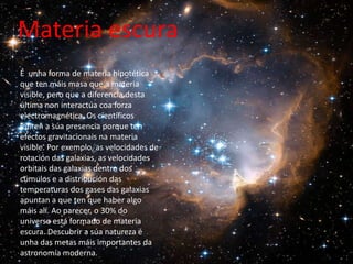 Materia escura
É unha forma de materia hipotética
que ten máis masa que a materia
visible, pero que a diferencia desta
última non interactúa coa forza
electromagnética. Os científicos
infiren a súa presencia porque ten
efectos gravitacionais na materia
visible. Por exemplo, as velocidades de
rotación das galaxias, as velocidades
orbitais das galaxias dentro dos
cúmulos e a distribución das
temperaturas dos gases das galaxias
apuntan a que ten que haber algo
máis alí. Ao parecer, o 30% do
universo está formado de materia
escura. Descubrir a súa natureza é
unha das metas máis importantes da
astronomía moderna.
 
