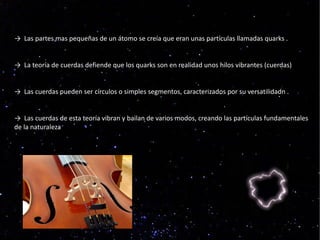 → Las partes mas pequeñas de un átomo se creía que eran unas partículas llamadas quarks .


→ La teoría de cuerdas defiende que los quarks son en realidad unos hilos vibrantes (cuerdas)


→ Las cuerdas pueden ser círculos o simples segmentos, caracterizados por su versatilidadn .


→ Las cuerdas de esta teoría vibran y bailan de varios modos, creando las partículas fundamentales
de la naturaleza
 