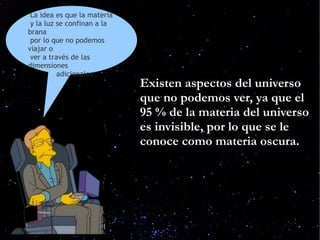 La idea es que la materia
 y la luz se confinan a la
brana
 por lo que no podemos
viajar o
 ver a través de las
dimensiones
          adicionales .
                             Existen aspectos del universo
                             que no podemos ver, ya que el
                             95 % de la materia del universo
                             es invisible, por lo que se le
                             conoce como materia oscura.
 