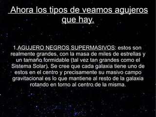 Ahora los tipos de veamos agujeros
              que hay.


 1.AGUJERO NEGROS SUPERMASIVOS: estos son
realmente grandes, con la masa de miles de estrellas y
  un tamaño formidable (tal vez tan grandes como el
Sistema Solar). Se cree que cada galaxia tiene uno de
  estos en el centro y precisamente su masivo campo
 gravitacional es lo que mantiene al resto de la galaxia
        rotando en torno al centro de la misma.
 