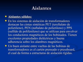 Aislantes
   Aislantes sólidos:
   En los sistemas de aislación de transformadores
    destacan las cintas sintéticas PET (tereftalato de
    polietileno), PEN (naftalato de polietileno) y PPS
    (sulfido de polifenileno) que se utilizan para envolver
    los conductores magnéticos de los bobinados. Tienen
    excelentes propiedades dieléctricas y buena
    adherencia sobre los alambres magnéticos.
   Un buen aislante entre vueltas de las bobinas de
    transformadores es el cartón prensado o pressboard,
    el cual da forma a estructuras de aislación rígidas.
 