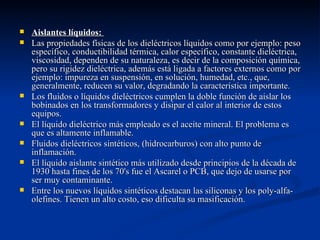    Aislantes líquidos:
   Las propiedades físicas de los dieléctricos líquidos como por ejemplo: peso
    específico, conductibilidad térmica, calor específico, constante dieléctrica,
    viscosidad, dependen de su naturaleza, es decir de la composición química,
    pero su rigidez dieléctrica, además está ligada a factores externos como por
    ejemplo: impureza en suspensión, en solución, humedad, etc., que,
    generalmente, reducen su valor, degradando la característica importante.
   Los fluidos o líquidos dieléctricos cumplen la doble función de aislar los
    bobinados en los transformadores y disipar el calor al interior de estos
    equipos.
   El líquido dieléctrico más empleado es el aceite mineral. El problema es
    que es altamente inflamable.
   Fluidos dieléctricos sintéticos, (hidrocarburos) con alto punto de
    inflamación.
   El líquido aislante sintético más utilizado desde principios de la década de
    1930 hasta fines de los 70's fue el Ascarel o PCB, que dejo de usarse por
    ser muy contaminante.
   Entre los nuevos líquidos sintéticos destacan las siliconas y los poly-alfa-
    olefines. Tienen un alto costo, eso dificulta su masificación.
 