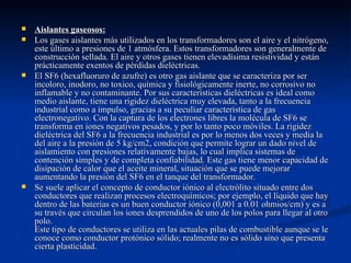    Aislantes gaseosos:
   Los gases aislantes más utilizados en los transformadores son el aire y el nitrógeno,
    este último a presiones de 1 atmósfera. Estos transformadores son generalmente de
    construcción sellada. El aire y otros gases tienen elevadísima resistividad y están
    prácticamente exentos de pérdidas dieléctricas.
   El SF6 (hexafluoruro de azufre) es otro gas aislante que se caracteriza por ser
    incoloro, inodoro, no toxico, química y fisiológicamente inerte, no corrosivo no
    inflamable y no contaminante. Por sus características dieléctricas es ideal como
    medio aislante, tiene una rigidez dieléctrica muy elevada, tanto a la frecuencia
    industrial como a impulso, gracias a su peculiar característica de gas
    electronegativo. Con la captura de los electrones libres la molécula de SF6 se
    transforma en iones negativos pesados, y por lo tanto poco móviles. La rigidez
    dieléctrica del SF6 a la frecuencia industrial es por lo menos dos veces y media la
    del aire a la presión de 5 kg/cm2, condición que permite lograr un dado nivel de
    aislamiento con presiones relativamente bajas, lo cual implica sistemas de
    contención simples y de completa confiabilidad. Este gas tiene menor capacidad de
    disipación de calor que el aceite mineral, situación que se puede mejorar
    aumentando la presión del SF6 en el tanque del transformador.
   Se suele aplicar el concepto de conductor iónico al electrólito situado entre dos
    conductores que realizan procesos electroquímicos; por ejemplo, el líquido que hay
    dentro de las baterías es un buen conductor iónico (0,001 a 0.01 ohmios/cm) y es a
    su través que circulan los iones desprendidos de uno de los polos para llegar al otro
    polo.
    Este tipo de conductores se utiliza en las actuales pilas de combustible aunque se le
    conoce como conductor protónico sólido; realmente no es sólido sino que presenta
    cierta plasticidad.
 