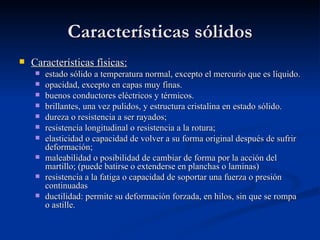 Características sólidos
   Características físicas:
       estado sólido a temperatura normal, excepto el mercurio que es líquido.
       opacidad, excepto en capas muy finas.
       buenos conductores eléctricos y térmicos.
       brillantes, una vez pulidos, y estructura cristalina en estado sólido.
       dureza o resistencia a ser rayados;
       resistencia longitudinal o resistencia a la rotura;
       elasticidad o capacidad de volver a su forma original después de sufrir
        deformación;
       maleabilidad o posibilidad de cambiar de forma por la acción del
        martillo; (puede batirse o extenderse en planchas o laminas)
       resistencia a la fatiga o capacidad de soportar una fuerza o presión
        continuadas
       ductilidad: permite su deformación forzada, en hilos, sin que se rompa
        o astille.
 