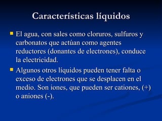 Características líquidos
   El agua, con sales como cloruros, sulfuros y
    carbonatos que actúan como agentes
    reductores (donantes de electrones), conduce
    la electricidad.
   Algunos otros líquidos pueden tener falta o
    exceso de electrones que se desplacen en el
    medio. Son iones, que pueden ser cationes, (+)
    o aniones (-).
 