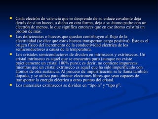    Cada electrón de valencia que se desprende de su enlace covalente deja
    detrás de sí un hueco, o dicho en otra forma, deja a su átomo padre con un
    electrón de menos, lo que significa entonces que en ese átomo existirá un
    protón de más.
   Las deficiencias o huecos que quedan contribuyen al flujo de la
    electricidad (se dice que estos huecos transportan carga positiva). Éste es el
    origen físico del incremento de la conductividad eléctrica de los
    semiconductores a causa de la temperatura.
   Los cristales semiconductores de dividen en intrínsecos y extrínsecos. Un
    cristal intrínseco es aquél que se encuentra puro (aunque no existe
    prácticamente un cristal 100% puro); es decir, no contiene impurezas;
    mientras que un cristal extrínseco es aquél que ha sido impurificado con
    átomos de otra sustancia. Al proceso de impurificación se le llama también
    dopado, y se utiliza para obtener electrones libres que sean capaces de
    transportar la energía eléctrica a otros puntos del cristal.
   Los materiales extrínsecos se dividen en “tipo n” y “tipo p”.
 