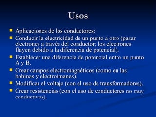 Usos
   Aplicaciones de los conductores:
   Conducir la electricidad de un punto a otro (pasar
    electrones a través del conductor; los electrones
    fluyen debido a la diferencia de potencial).
   Establecer una diferencia de potencial entre un punto
    A y B.
   Crear campos electromagnéticos (como en las
    bobinas y electroimanes).
   Modificar el voltaje (con el uso de transformadores).
   Crear resistencias (con el uso de conductores no muy
    conductivos).
 